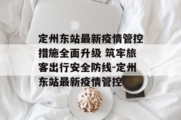 定州东站最新疫情管控措施全面升级 筑牢旅客出行安全防线-定州东站最新疫情管控